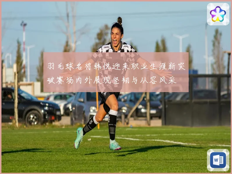羽毛球名将韩悦迎来职业生涯新突破赛场内外展现坚韧与从容风采
