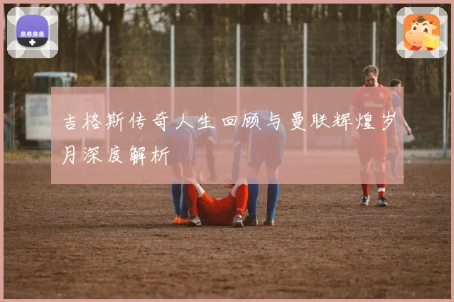 吉格斯传奇人生回顾与曼联辉煌岁月深度解析