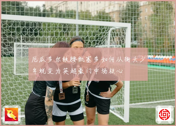 厄瓜多尔铁腰凯塞多如何从街头少年蜕变为英超豪门中场核心
