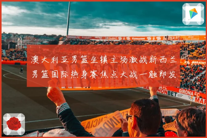 澳大利亚男篮坐镇主场激战新西兰男篮国际热身赛焦点大战一触即发