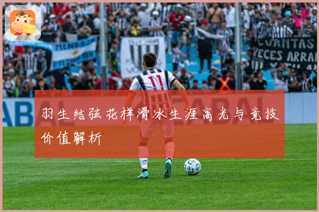 羽生结弦花样滑冰生涯高光与竞技价值解析