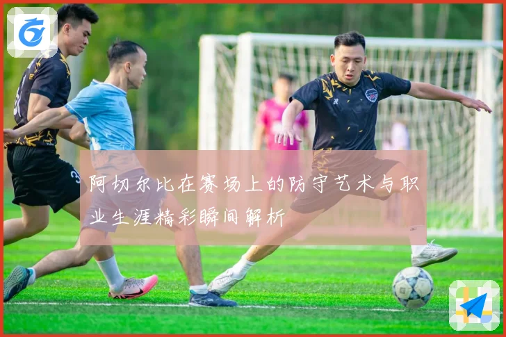 阿切尔比在赛场上的防守艺术与职业生涯精彩瞬间解析