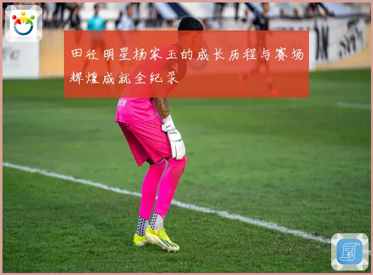 田径明星杨家玉的成长历程与赛场辉煌成就全纪录