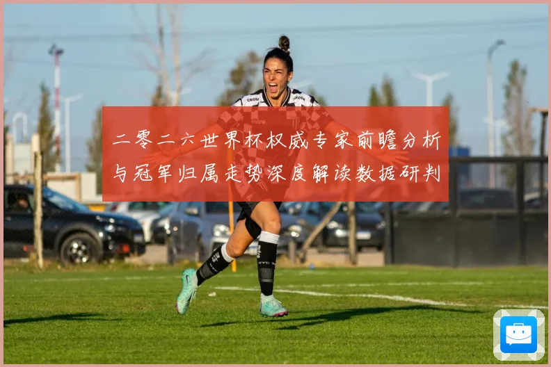 二零二六世界杯权威专家前瞻分析与冠军归属走势深度解读数据研判