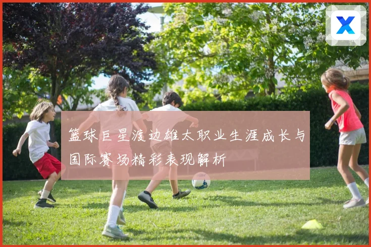 篮球巨星渡边雄太职业生涯成长与国际赛场精彩表现解析