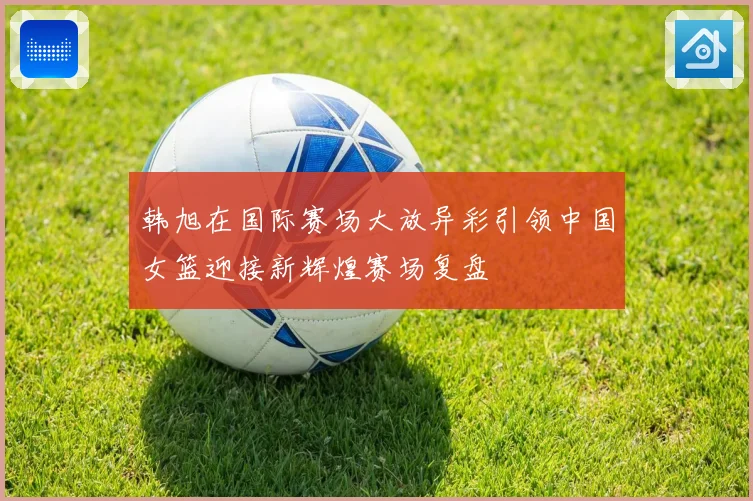 韩旭在国际赛场大放异彩引领中国女篮迎接新辉煌赛场复盘