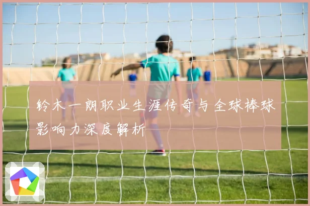 铃木一朗职业生涯传奇与全球棒球影响力深度解析