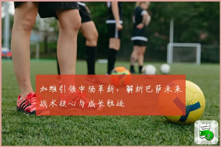 加维引领中场革新，解析巴萨未来战术核心与成长轨迹