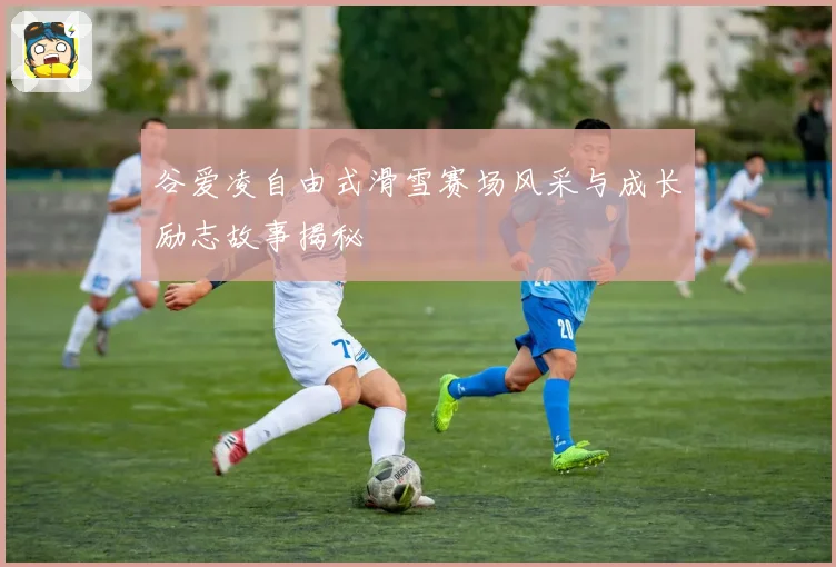 谷爱凌自由式滑雪赛场风采与成长励志故事揭秘