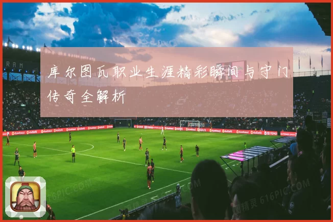 库尔图瓦职业生涯精彩瞬间与守门传奇全解析