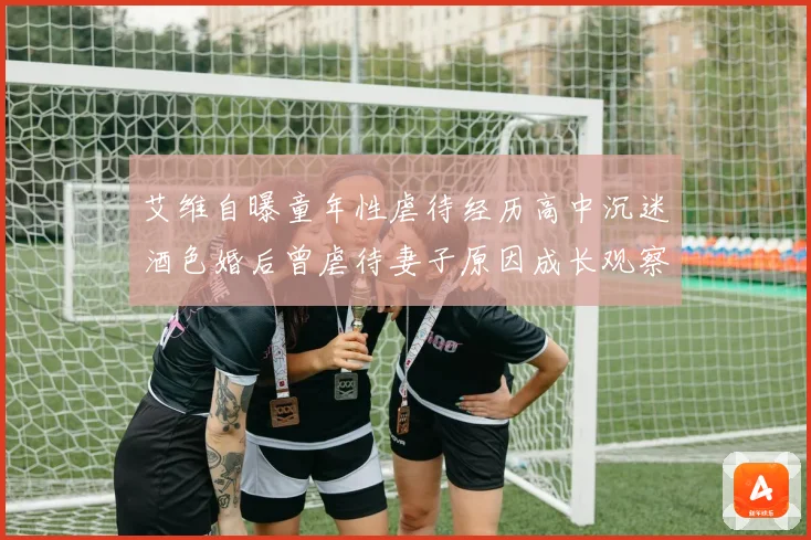 艾维自曝童年性虐待经历高中沉迷酒色婚后曾虐待妻子原因成长观察