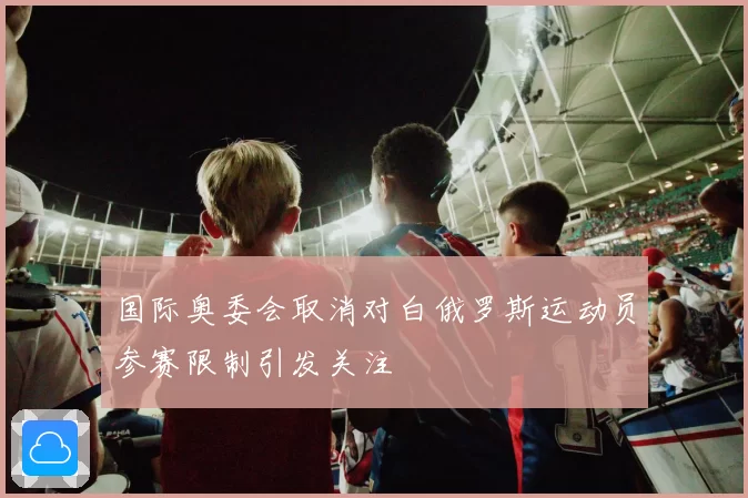 国际奥委会取消对白俄罗斯运动员参赛限制引发关注