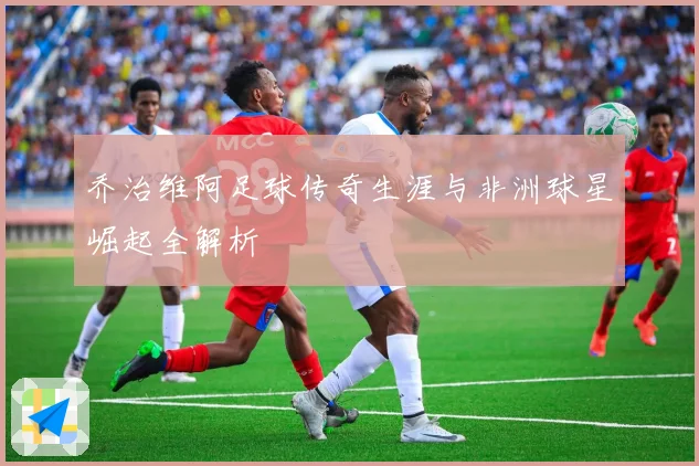乔治维阿足球传奇生涯与非洲球星崛起全解析