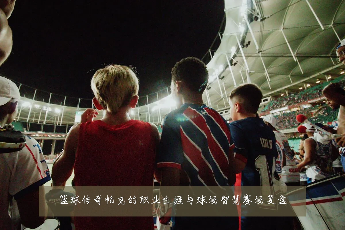 篮球传奇帕克的职业生涯与球场智慧赛场复盘