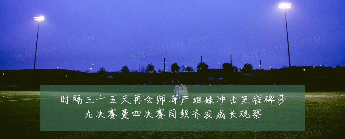时隔三十五天再会师海产姐妹冲击里程碑莎九决赛曼四决赛同频齐发成长观察