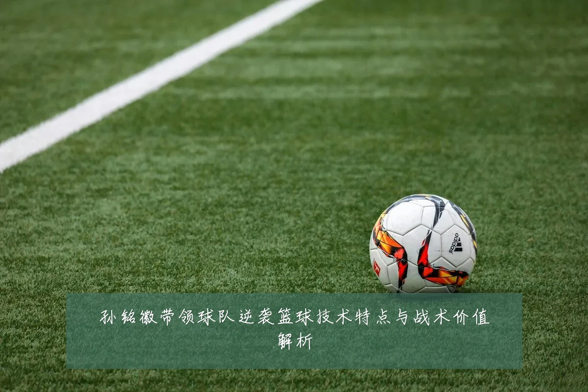 孙铭徽带领球队逆袭篮球技术特点与战术价值解析